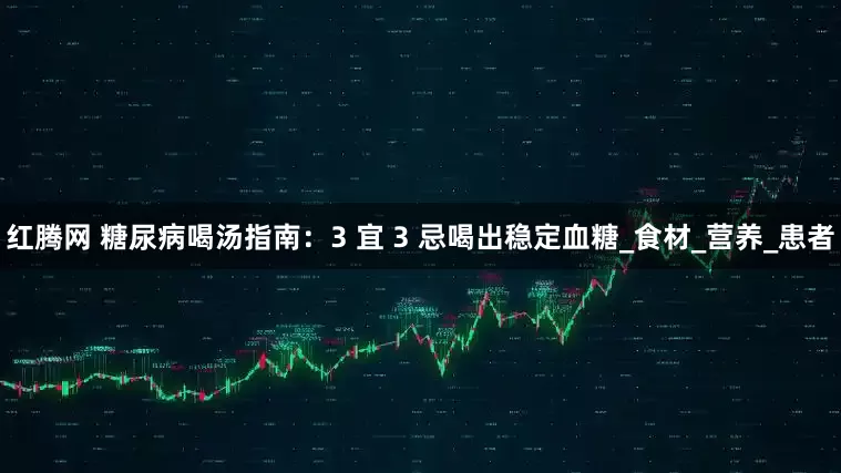 红腾网 糖尿病喝汤指南：3 宜 3 忌喝出稳定血糖_食材_营养_患者