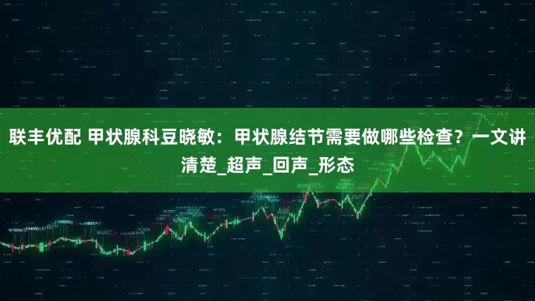 联丰优配 甲状腺科豆晓敏：甲状腺结节需要做哪些检查？一文讲清楚_超声_回声_形态