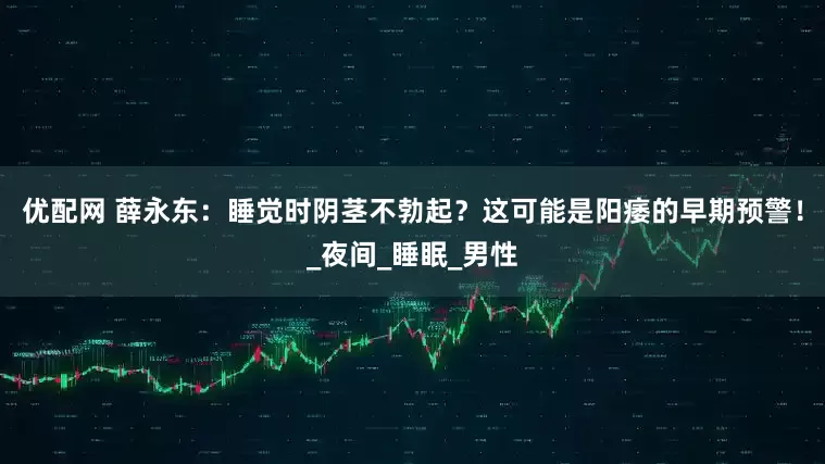 优配网 薛永东：睡觉时阴茎不勃起？这可能是阳痿的早期预警！_夜间_睡眠_男性