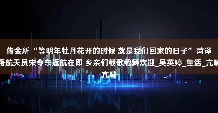 传金所 “等明年牡丹花开的时候 就是我们回家的日子” 菏泽籍航天员宋令东返航在即 乡亲们载歌载舞欢迎_吴英婷_生活_亢啸