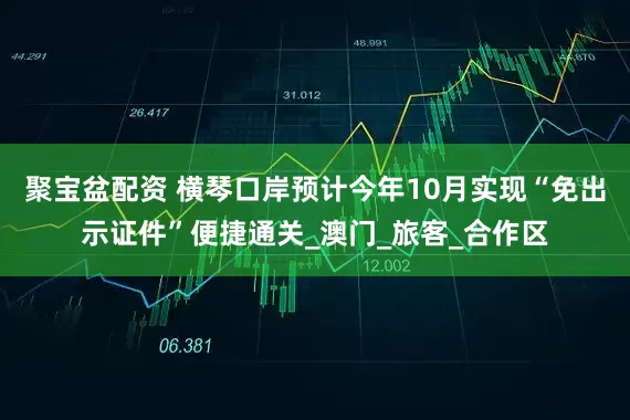 聚宝盆配资 横琴口岸预计今年10月实现“免出示证件”便捷通关_澳门_旅客_合作区