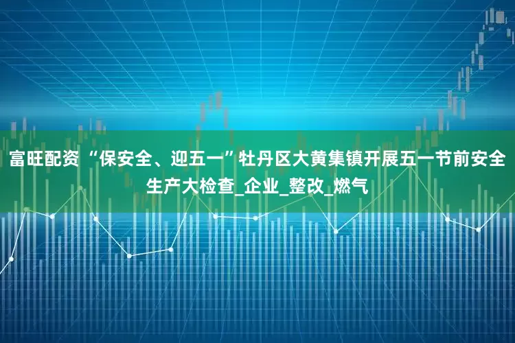 富旺配资 “保安全、迎五一”牡丹区大黄集镇开展五一节前安全生产大检查_企业_整改_燃气