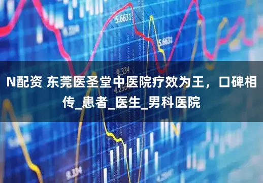 N配资 东莞医圣堂中医院疗效为王，口碑相传_患者_医生_男科医院