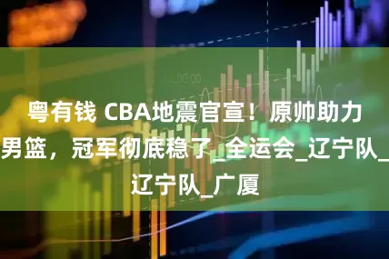 粤有钱 CBA地震官宣！原帅助力辽宁男篮，冠军彻底稳了_全运会_辽宁队_广厦