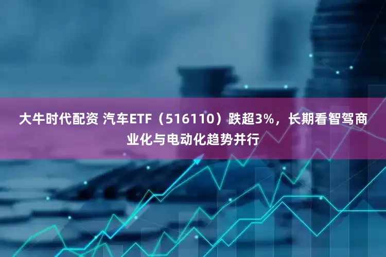 大牛时代配资 汽车ETF（516110）跌超3%，长期看智驾商业化与电动化趋势并行
