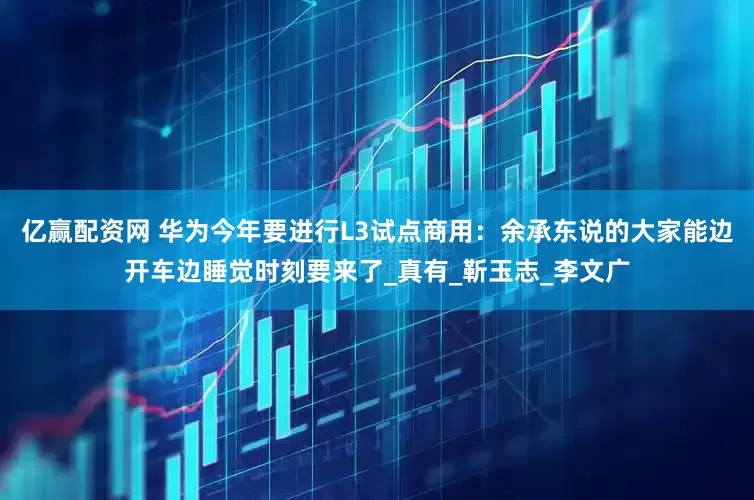 亿赢配资网 华为今年要进行L3试点商用：余承东说的大家能边开车边睡觉时刻要来了_真有_靳玉志_李文广