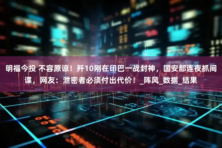 明福今投 不容原谅！歼10刚在印巴一战封神，国安部连夜抓间谍，网友：泄密者必须付出代价！_阵风_数据_结果