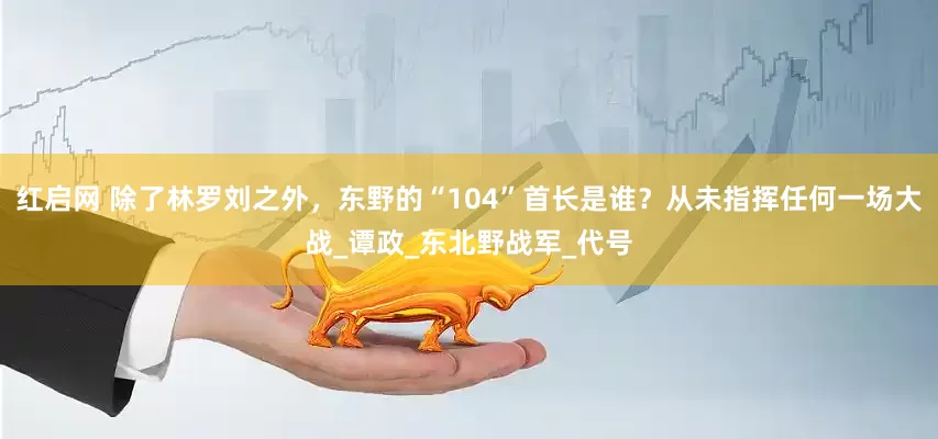 红启网 除了林罗刘之外，东野的“104”首长是谁？从未指挥任何一场大战_谭政_东北野战军_代号