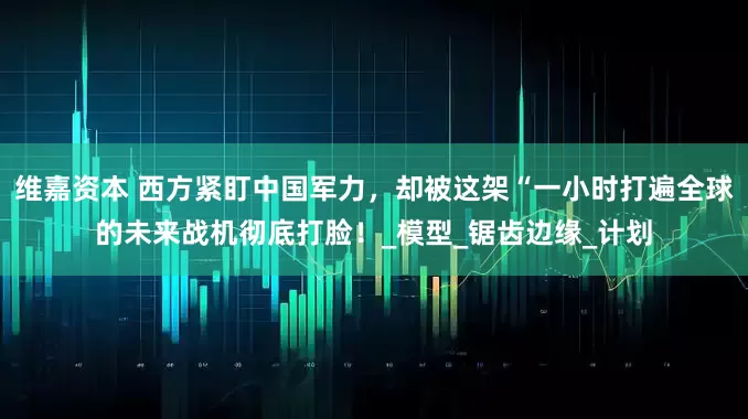 维嘉资本 西方紧盯中国军力，却被这架“一小时打遍全球的未来战机彻底打脸！_模型_锯齿边缘_计划