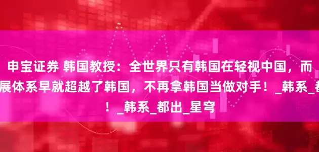 申宝证券 韩国教授：全世界只有韩国在轻视中国，而中国的发展体系早就超越了韩国，不再拿韩国当做对手！_韩系_都出_星穹