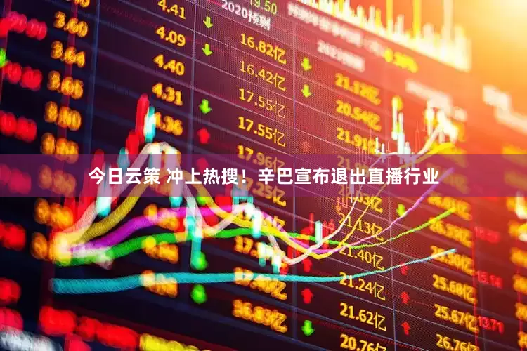 今日云策 冲上热搜！辛巴宣布退出直播行业