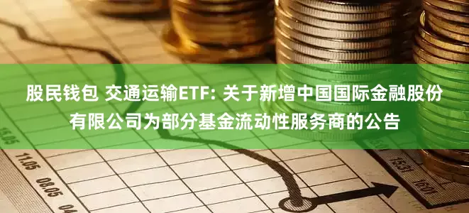 股民钱包 交通运输ETF: 关于新增中国国际金融股份有限公司为部分基金流动性服务商的公告