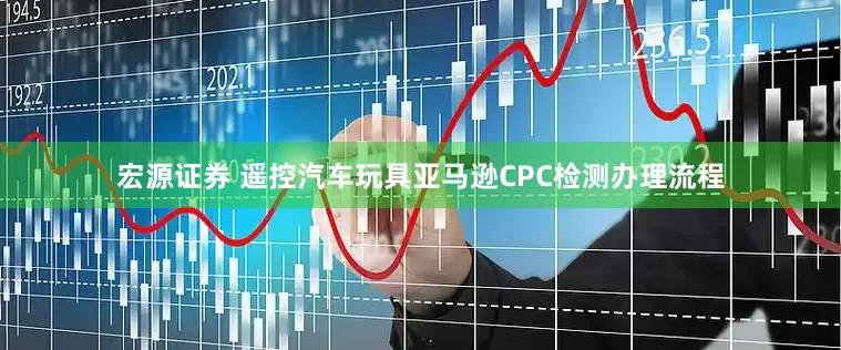 宏源证券 遥控汽车玩具亚马逊CPC检测办理流程
