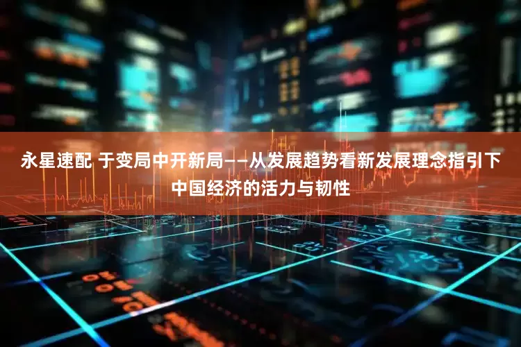 永星速配 于变局中开新局——从发展趋势看新发展理念指引下中国经济的活力与韧性