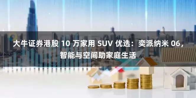 大牛证券港股 10 万家用 SUV 优选：奕派纳米 06，智能与空间助家庭生活