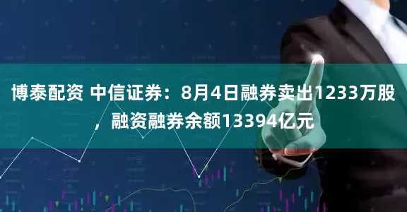 博泰配资 中信证券：8月4日融券卖出1233万股，融资融券余额13394亿元