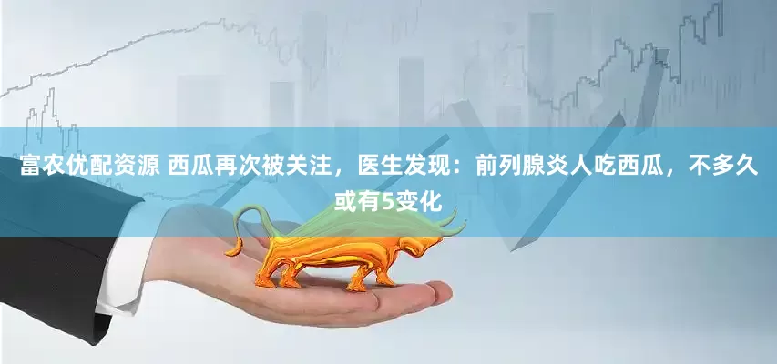 富农优配资源 西瓜再次被关注，医生发现：前列腺炎人吃西瓜，不多久或有5变化